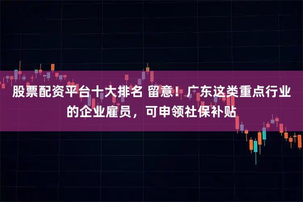 股票配资平台十大排名 留意！广东这类重点行业的企业雇员，可申领社保补贴
