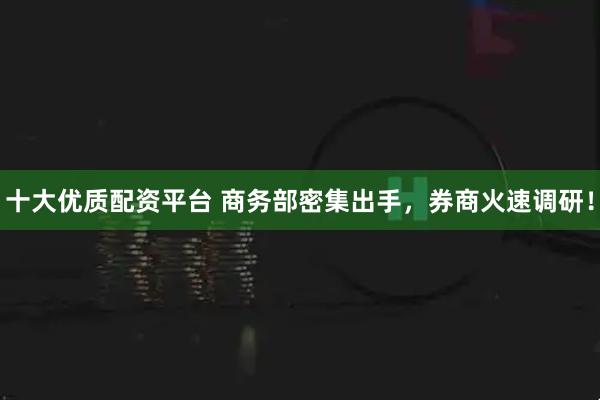 十大优质配资平台 商务部密集出手，券商火速调研！