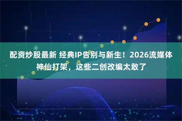 配资炒股最新 经典IP告别与新生！2026流媒体神仙打架，这些二创改编太敢了