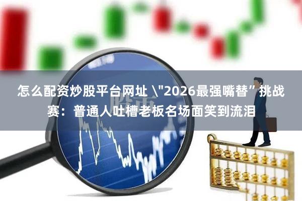 怎么配资炒股平台网址 ＂2026最强嘴替”挑战赛：普通人吐槽老板名场面笑到流泪