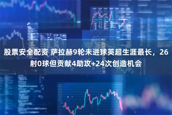 股票安全配资 萨拉赫9轮未进球英超生涯最长，26射0球但贡献4助攻+24次创造机会