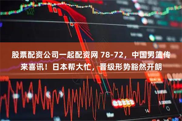 股票配资公司一起配资网 78-72，中国男篮传来喜讯！日本帮大忙，晋级形势豁然开朗