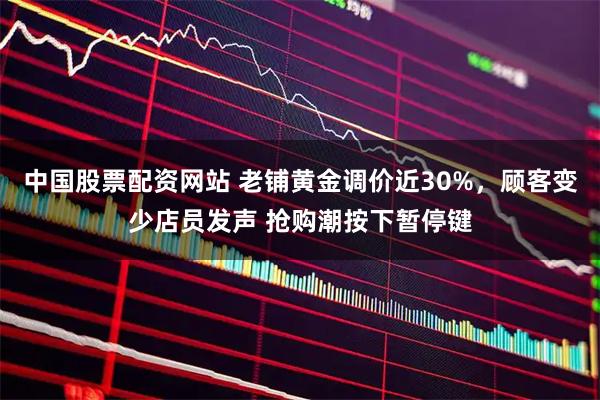 中国股票配资网站 老铺黄金调价近30%，顾客变少店员发声 抢购潮按下暂停键