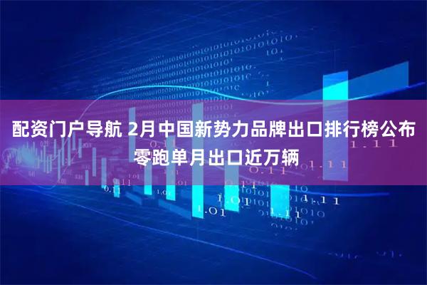 配资门户导航 2月中国新势力品牌出口排行榜公布 零跑单月出口近万辆