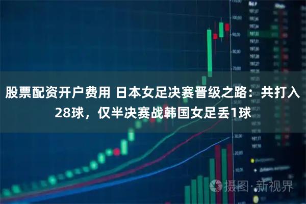 股票配资开户费用 日本女足决赛晋级之路：共打入28球，仅半决赛战韩国女足丢1球