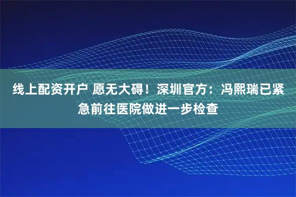 线上配资开户 愿无大碍！深圳官方：冯熙瑞已紧急前往医院做进一步检查