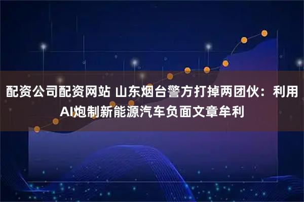 配资公司配资网站 山东烟台警方打掉两团伙：利用AI炮制新能源汽车负面文章牟利
